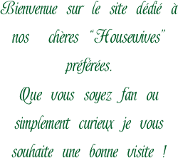 Bienvenue sur le site dédié à nos  chères “Housewives” préférées.
Que vous soyez fan ou simplement curieux je vous souhaite une bonne visite !

