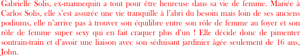 Gabrielle Solis, ex-mannequin a tout pour être heureuse dans sa vie de femme. Mariée à Carlos Solis, elle s’est assurée une vie tranquille à l’abri du besoin mais loin de ses anciens podiums, elle n’arrive pas à trouver son équilibre entre son rôle de femme au foyer et son rôle de femme super sexy qui en fait craquer plus d’un ! Elle décide donc de pimenter  sontrain-train et d’avoir une liaison avec son séduisant jardinier âgée seulement de 16 ans, John.