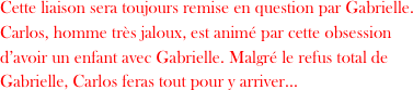 Cette liaison sera toujours remise en question par Gabrielle.
Carlos, homme très jaloux, est animé par cette obsession d’avoir un enfant avec Gabrielle. Malgré le refus total de Gabrielle, Carlos feras tout pour y arriver...