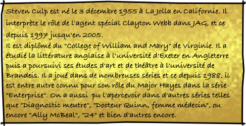 Steven Culp est né le 3 décembre 1955 à La Jolla en Californie. Il interprète le rôle de l'agent spécial Clayton Webb dans JAG, et ce depuis 1997 jusqu'en 2005.
Il est diplômé du "College of William and Mary" de Virginie. Il a étudié la littérature anglaise à l'université d'Exeter en Angleterre puis a poursuivi ses études d'art et de théâtre à l'université de Brandeis. Il a joué dans de nombreuses séries et ce depuis 1988, il est entre autre connu pour son rôle du Major Hayes dans la série "Enterprise". On a aussi  pu l'apercevoir dans d'autres séries telles que "Diagnostic meutre", "Docteur Quinn, femme médecin", ou encore "Ally McBeal", "24" et bien d'autres encore. 