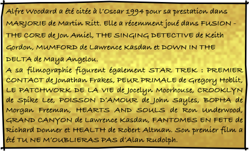 Alfre Woodard a été citée à l’Oscar 1994 pour sa prestation dans MARJORIE de Martin Ritt. Elle a récemment joué dans FUSION - THE CORE de Jon Amiel, THE SINGING DETECTIVE de Keith Gordon, MUMFORD de Lawrence Kasdan et DOWN IN THE DELTA de Maya Angelou.
A sa filmographie figurent également STAR TREK : PREMIER CONTACT de Jonathan Frakes, PEUR PRIMALE de Gregory Hoblit, LE PATCHWORK DE LA VIE de Jocelyn Moorhouse, CROOKLYN de Spike Lee, POISSON D’AMOUR de John Sayles, BOPHA de Morgan Freeman, HEARTS AND SOULS de Ron Underwood, GRAND CANYON de Lawrence Kasdan, FANTOMES EN FETE de Richard Donner et HEALTH de Robert Altman. Son premier film a été TU NE M’OUBLIERAS PAS d’Alan Rudolph.
