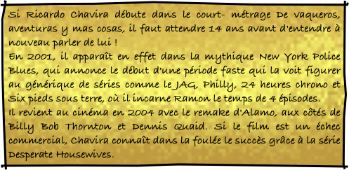 Si Ricardo Chavira débute dans le court- métrage De vaqueros, aventuras y mas cosas, il faut attendre 14 ans avant d'entendre à nouveau parler de lui ! 
En 2001, il apparaît en effet dans la mythique New York Police Blues, qui annonce le début d'une période faste qui la voit figurer au générique de séries comme le JAG, Philly, 24 heures chrono et Six pieds sous terre, où il incarne Ramon le temps de 4 épisodes. 
Il revient au cinéma en 2004 avec le remake d'Alamo, aux côtés de Billy Bob Thornton et Dennis Quaid. Si le film est un échec commercial, Chavira connaît dans la foulée le succès grâce à la série Desperate Housewives.