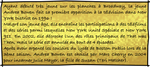 Ayant débuté très jeune sur les planches à Broadway, la jeune Andrea Bowen fait sa première apparition à la télévision dans New York District en 1996 ! 
Malgré son jeune âge, elle enchaîne les participations à des téléfilms et des séries parmi lesquelles New York Unité Spéciale et New York 911. En 2002, elle décroche l'un des rôles principaux de That was Then, mais la série est annulée au bout de 4 épisodes. 
Après avoir arpenté les couloirs du lycée de Boston Public lors de la 3ème saison, Andrea Bowen est choisie par Marc Cherry en 2004 pour incarner Julie Mayer, la fille de Susan (Teri Hatcher).