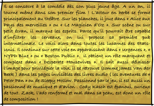 Il se consacre à la comédie dès son plus jeune âge. A un an, il tourne même dans son premier film ! L’acteur en herbe se forme principalement au théâtre. Sur les planches, il joue dans « Alice aux Pays des merveilles » ou « Le Magicien d’Oz ». Sur scène ou sur petit écran, il marque les esprits. Parce qu’il pourrait être capable d’infiltrer les cerveaux, on lui propose sa première pub internationale. Le voici alors dans toutes les lucarnes des Etats-Unis. Il continue sur cette voie en apparaissant dans « Urgences », « NYPD Blue » ou « Boston Public ».  il obtient un rôle marquant et complexe dans « Desperate Housewives ». Il sait aussi délaisser l’image pour privilégier la voix, il se retrouve (comme James Van der Beek ) dans les pages invisibles des livres audio ( les aventures de « Peter Pan » ou de Sleepy Hollow. Passionné par le jeu, il est aussi un passionné de musique et d’avion . Cody Kasch est épanoui, curieux de tout. Zack, l’ado renfermé et mal dans sa peau, est donc un rôle de composition ! 